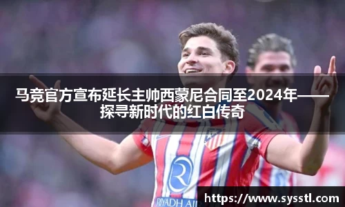 马竞官方宣布延长主帅西蒙尼合同至2024年——探寻新时代的红白传奇